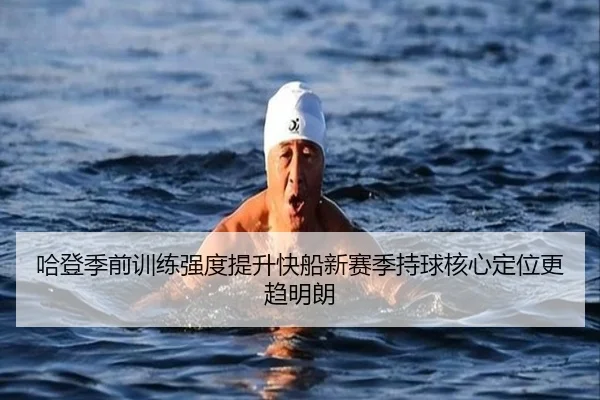 哈登季前训练强度提升快船新赛季持球核心定位更趋明朗